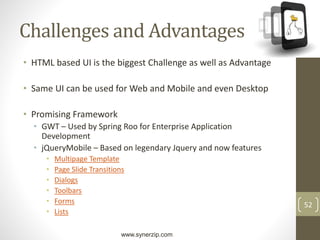 www.synerzip.com
52
Challenges and Advantages
• HTML based UI is the biggest Challenge as well as Advantage
• Same UI can be used for Web and Mobile and even Desktop
• Promising Framework
• GWT – Used by Spring Roo for Enterprise Application
Development
• jQueryMobile – Based on legendary Jquery and now features
• Multipage Template
• Page Slide Transitions
• Dialogs
• Toolbars
• Forms
• Lists
 