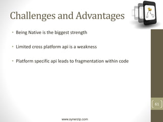 www.synerzip.com
61
Challenges and Advantages
• Being Native is the biggest strength
• Limited cross platform api is a weakness
• Platform specific api leads to fragmentation within code
 