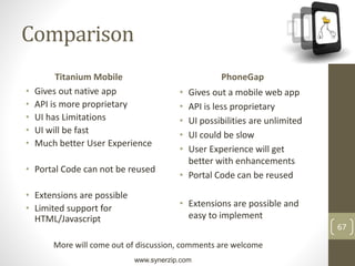 www.synerzip.com
67
Comparison
Titanium Mobile
• Gives out native app
• API is more proprietary
• UI has Limitations
• UI will be fast
• Much better User Experience
• Portal Code can not be reused
• Extensions are possible
• Limited support for
HTML/Javascript
PhoneGap
• Gives out a mobile web app
• API is less proprietary
• UI possibilities are unlimited
• UI could be slow
• User Experience will get
better with enhancements
• Portal Code can be reused
• Extensions are possible and
easy to implement
More will come out of discussion, comments are welcome
 