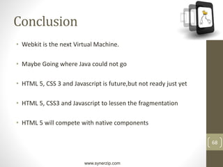 www.synerzip.com
68
Conclusion
• Webkit is the next Virtual Machine.
• Maybe Going where Java could not go
• HTML 5, CSS 3 and Javascript is future,but not ready just yet
• HTML 5, CSS3 and Javascript to lessen the fragmentation
• HTML 5 will compete with native components
 