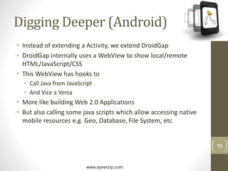 www.synerzip.com
70
Digging Deeper (Android)
• Instead of extending a Activity, we extend DroidGap
• DroidGap internally uses a WebView to show local/remote
HTML/JavaScript/CSS
• This WebView has hooks to
• Call Java from JavaScript
• And Vice a Versa
• More like building Web 2.0 Applications
• But also calling some java scripts which allow accessing native
mobile resources e.g. Geo, Database, File System, etc
 