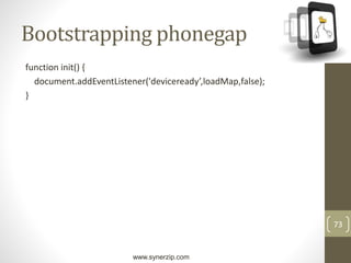 www.synerzip.com
73
Bootstrapping phonegap
function init() {
document.addEventListener('deviceready’,loadMap,false);
}
 