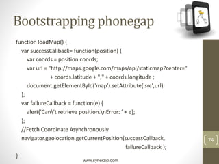 www.synerzip.com
74
Bootstrapping phonegap
function loadMap() {
var successCallback= function(position) {
var coords = position.coords;
var url = "http://maps.google.com/maps/api/staticmap?center="
+ coords.latitude + "," + coords.longitude ;
document.getElementById('map').setAttribute('src',url);
};
var failureCallback = function(e) {
alert('Can't retrieve position.nError: ' + e);
};
//Fetch Coordinate Asynchronously
navigator.geolocation.getCurrentPosition(successCallback,
failureCallback );
}
 