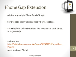 www.synerzip.com
76
Phone Gap Extension
• Adding new apis to PhoneGap is Simple
• Say Dropbox like Sync is exposed via javascript api
• Each Platform to have Dropbox like Sync native code called
from javascript
• References -
http://wiki.phonegap.com/w/page/36752779/PhoneGap-
Plugins
• Author – Rohit Ghatol
 