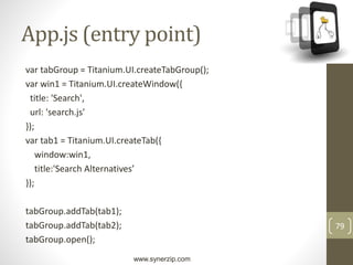 www.synerzip.com
79
App.js (entry point)
var tabGroup = Titanium.UI.createTabGroup();
var win1 = Titanium.UI.createWindow({
title: 'Search',
url: 'search.js'
});
var tab1 = Titanium.UI.createTab({
window:win1,
title:'Search Alternatives’
});
tabGroup.addTab(tab1);
tabGroup.addTab(tab2);
tabGroup.open();
 