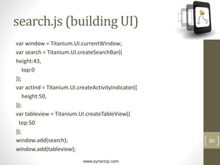 www.synerzip.com
80
search.js (building UI)
var window = Titanium.UI.currentWindow;
var search = Titanium.UI.createSearchBar({
height:43,
top:0
});
var actInd = Titanium.UI.createActivityIndicator({
height:50,
});
var tableview = Titanium.UI.createTableView({
top:50
});
window.add(search);
window.add(tableview);
 