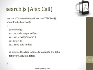 www.synerzip.com
81
search.js (Ajax Call)
var xhr = Titanium.Network.createHTTPClient();
xhr.onload = function()
{
actInd.hide();
var doc = xhr.responseText;
var json = eval('('+doc+')');
var data = [];
//…. Load data in data
// provide the data to table to populate the table
tableview.setData(data);
};
 