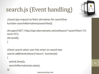 www.synerzip.com
82
search.js (Event handling)
//send ajax request to fetch altrnatives for searchText
function searchAlternatives(searchText){
xhr.open('GET','http://api.alternativeto.net/software/'+searchText+'/?c
ount=15');
xhr.send();
}
//start search when user hits enter on search box
search.addEventListener('return', function(e)
{
actInd.show();
searchAlternatives(e.value);
});
 