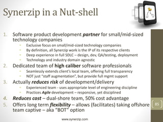 www.synerzip.com
85
Synerzip in a Nut-shell
1. Software product development partner for small/mid-sized
technology companies
• Exclusive focus on small/mid-sized technology companies
• By definition, all Synerzip work is the IP of its respective clients
• Deep experience in full SDLC – design, dev, QA/testing, deployment
• Technology and industry domain agnostic
2. Dedicated team of high caliber software professionals
• Seamlessly extends client’s local team, offering full transparency
• NOT just “staff augmentation”, but provide full mgmt support
3. Actually reduces risk of development/delivery
• Experienced team - uses appropriate level of engineering discipline
• Practices Agile development – responsive, yet disciplined
4. Reduces cost – dual-shore team, 50% cost advantage
5. Offers long term flexibility – allows (facilitates) taking offshore
team captive – aka “BOT” option
 