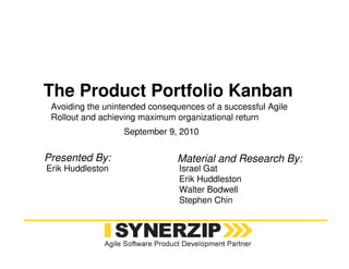 The Product Portfolio Kanban
Erik Huddleston
September 9, 2010
Israel Gat
Erik Huddleston
Walter Bodwell
Stephen Chin
Presented By: Material and Research By:
Avoiding the unintended consequences of a successful Agile
Rollout and achieving maximum organizational return
 