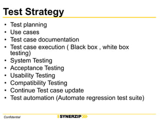 ConfidentialConfidential
Test Strategy
• Test planning
• Use cases
• Test case documentation
• Test case execution ( Black box , white box
testing)
• System Testing
• Acceptance Testing
• Usability Testing
• Compatibility Testing
• Continue Test case update
• Test automation (Automate regression test suite)
 