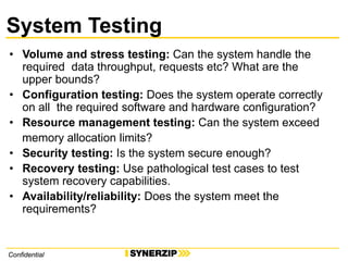 ConfidentialConfidential
System Testing
• Volume and stress testing: Can the system handle the
required data throughput, requests etc? What are the
upper bounds?
• Configuration testing: Does the system operate correctly
on all the required software and hardware configuration?
• Resource management testing: Can the system exceed
memory allocation limits?
• Security testing: Is the system secure enough?
• Recovery testing: Use pathological test cases to test
system recovery capabilities.
• Availability/reliability: Does the system meet the
requirements?
 