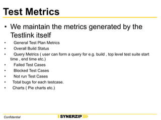 ConfidentialConfidential
Test Metrics
• We maintain the metrics generated by the
Testlink itself
• General Test Plan Metrics
• Overall Build Status
• Query Metrics ( user can form a query for e.g. build , top level test suite start
time , end time etc.)
• Failed Test Cases
• Blocked Test Cases
• Not run Test Cases
• Total bugs for each testcase.
• Charts ( Pie charts etc.)
 