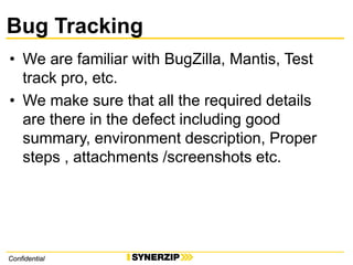 ConfidentialConfidential
Bug Tracking
• We are familiar with BugZilla, Mantis, Test
track pro, etc.
• We make sure that all the required details
are there in the defect including good
summary, environment description, Proper
steps , attachments /screenshots etc.
 
