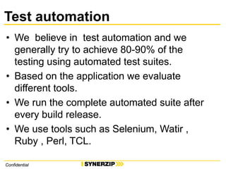 ConfidentialConfidential
Test automation
• We believe in test automation and we
generally try to achieve 80-90% of the
testing using automated test suites.
• Based on the application we evaluate
different tools.
• We run the complete automated suite after
every build release.
• We use tools such as Selenium, Watir ,
Ruby , Perl, TCL.
 