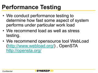 ConfidentialConfidential
Performance Testing
• We conduct performance testing to
determine how fast some aspect of system
performs under particular work load
• We recommend load as well as stress
testing.
• We recommend opensource tool WebLoad
(http://www.webload.org/) , OpenSTA
http://opensta.org/
 