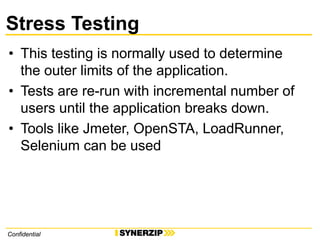 ConfidentialConfidential
Stress Testing
• This testing is normally used to determine
the outer limits of the application.
• Tests are re-run with incremental number of
users until the application breaks down.
• Tools like Jmeter, OpenSTA, LoadRunner,
Selenium can be used
 