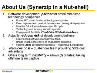 Confidential
About Us (Synerzip in a Nut-shell)
1. Software development partner for small/mid-sized
technology companies
• Focus: B/C round funded technology companies
• Deep experience in product development, testing, & deployment
• Handles full software development life cycle
• Technology and industry domain agnostic
• Engagement flexibility: Fixed-Price OR Dedicated-Team
2. Actually reduces risk of development/delivery
• Experienced software management team
• Brings in appropriate level of engineering discipline
• Follows Agile development process – responsive & disciplined
3. Reduces cost – dual-shore team providing 50% cost
advantage
4. Offers long term flexibility – allows (facilitates) taking
offshore team captive
 