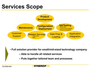 Confidential
Services Scope
Product
Development
Maintenance
Customer
Support
QA/Testing
• Automation
• Performance/usability
• Stress/compatibility
Application
Integration
Data Prep &
Loading
Configuration/
Deployment
• Full solution provider for small/mid-sized technology company
– Able to handle all related services
– Puts together tailored team and processes
Related Services
• Data Entry
• BPO
 