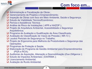 Administração e Fiscalização de Obras ; Gerenciamento de Projetos e Empreendimento;  Inspeção de Obras com foco em Meio Ambiente, Saúde e Segurança; Estudo de Viabilidade Técnico/Econômico; Perícia e Assistência Técnica; Análise de Risco de Instalações ( APR e HAZOP ); Projeto de Arquitetura Ambiental, Acessibilidade e Segurança Arquitetônica; Programa de Avaliação e Qualificação de Área Classificada; Avaliação de Classificação de Vasos de Pressão ( NR-13 ); Laudos Periciais de Segurança no Trabalho; Projeto de Ergonomia para Melhoria da Produtividade e Segurança das Operações; Programas de Proteção à Saúde; Elaboração de Programa de Gestão Ambiental para Empreendimentos  (PGA e RCA); Auditorias de Aquisição, Alienação e Desmobilização ( Due Dilligence  ); Estudo de Impactos Ambientais ( EIA/RIMA ); Licenciamento Ambiental; Avaliação de Ruído Ambiental. 7 Com foco em... 