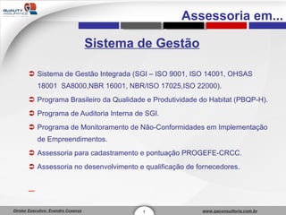 Sistema de Gestão Sistema de Gestão Integrada (SGI – ISO 9001, ISO 14001, OHSAS 18001  SA8000,NBR 16001, NBR/ISO 17025,ISO 22000). Programa Brasileiro da Qualidade e Produtividade do Habitat (PBQP-H). Programa de Auditoria Interna de SGI. Programa de Monitoramento de Não-Conformidades em Implementação de Empreendimentos. Assessoria para cadastramento e pontuação PROGEFE-CRCC. Assessoria no desenvolvimento e qualificação de fornecedores. 1 Assessoria em... 