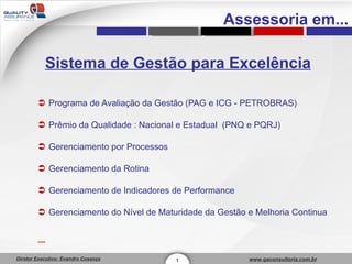 Sistema de Gestão para Excelência Programa de Avaliação da Gestão (PAG e ICG - PETROBRAS) Prêmio da Qualidade : Nacional e Estadual  (PNQ e PQRJ) Gerenciamento por Processos Gerenciamento da Rotina Gerenciamento de Indicadores de Performance Gerenciamento do Nível de Maturidade da Gestão e Melhoria Continua 1 Assessoria em... 