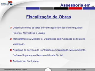 Fiscalização de Obras Desenvolvimento de listas de verificação com base em Requisitos Próprios, Normativos e Legais. Monitoramento & Medição e  Diagnóstico com Aplicação de listas de verificação. Avaliação de serviços de Contratadas em Qualidade, Meio Ambiente, Saúde e Segurança e Responsabilidade Social. Auditoria em Contratada. 1 Assessoria em... 