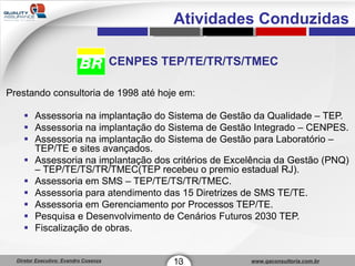 CENPES TEP/TE/TR/TS/TMEC Prestando consultoria de 1998 até hoje em: Assessoria na implantação do Sistema de Gestão da Qualidade – TEP. Assessoria na implantação do Sistema de Gestão Integrado – CENPES. Assessoria na implantação do Sistema de Gestão para Laboratório – TEP/TE e sites avançados. Assessoria na implantação dos critérios de Excelência da Gestão (PNQ) – TEP/TE/TS/TR/TMEC(TEP recebeu o premio estadual RJ). Assessoria em SMS – TEP/TE/TS/TR/TMEC. Assessoria para atendimento das 15 Diretrizes de SMS TE/TE. Assessoria em Gerenciamento por Processos TEP/TE. Pesquisa e Desenvolvimento de Cenários Futuros 2030 TEP. Fiscalização de obras. 13 1 Atividades Conduzidas 