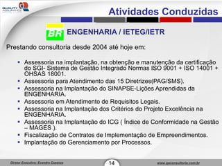 ENGENHARIA / IETEG/IETR Prestando consultoria desde 2004 até hoje em: Assessoria na implantação, na obtenção e manutenção da certificação do SGI- Sistema de Gestão Integrado Normas ISO 9001 + ISO 14001 + OHSAS 18001. Assessoria para Atendimento das 15 Diretrizes(PAG/SMS). Assessoria na Implantação do SINAPSE-Lições Aprendidas da ENGENHARIA. Assessoria em Atendimento de Requisitos Legais. Assessoria na Implantação dos Critérios do Projeto Excelência na ENGENHARIA. Assessoria na Implantação do ICG ( Índice de Conformidade na Gestão – MAGES ). Fiscalização de Contratos de Implementação de Empreendimentos. Implantação do Gerenciamento por Processos. 14 1 Atividades Conduzidas 