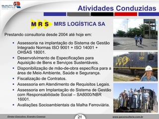 MRS LOGÍSTICA SA Prestando consultoria desde 2004 até hoje em: Assessoria na implantação do Sistema de Gestão Integrado Normas ISO 9001 + ISO 14001 + OHSAS 18001. Desenvolvimento de Especificações para Aquisição de Bens e Serviços Sustentáveis. Disponibilização de mão-de-obra específica para a área de Meio Ambiente, Saúde e Segurança. Fiscalização de Contratos. Assessoria em Atendimento de Requisitos Legais. Assessoria em Implantação do Sistema de Gestão com Responsabilidade Social – SA8000/NBR 16001. Avaliações Socioambientais da Malha Ferroviária. 21 1 Atividades Conduzidas 