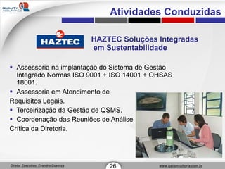 HAZTEC Soluções Integradas  em Sustentabilidade Assessoria na implantação do Sistema de Gestão Integrado Normas ISO 9001 + ISO 14001 + OHSAS 18001. Assessoria em Atendimento de  Requisitos Legais. Terceirização da Gestão de QSMS. Coordenação das Reuniões de Análise  Crítica da Diretoria. 26 1 Atividades Conduzidas 