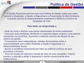 Política de Gestão A Quality Assurance assume como sua Política de Gestão ações que visam garantir a Qualidade, a Saúde, a Segurança e a Preservação do Meio Ambiente, buscando através do desenvolvimento sustentável a Melhoria Contínua da Qualidade de Vida.  Para tanto, se compromete a : - Atuar de modo a atender suas partes interessadas de forma sustentável;  - Gerenciar suas atividades atendendo os requisitos legais, próprios e dos clientes constantes nos encontros, buscando a melhoria contínua da eficácia do seu sistema de gestão;  - Conscientizar seus colaboradores, clientes, fornecedores sobre a responsabilidade com o Meio Ambiente a Saúde e Segurança e a Responsabilidade Social;  - Buscar a excelência empresarial por meio da melhoria contínua de seus processos e serviços;  - Atuar em função da natureza e escala de risco de suas operações, visando prevenir a poluição e atingir a segurança e saúde ocupacional de seus colaboradores.  2 