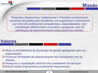 3 Missão Pesquisar, Desenvolver, Implementar e Transferir conhecimento nas áreas de gestão pela excelência, em engenharia e treinamento por meio de profissionais competentes e especializados, com metodologia diferenciada e inovadora, agregando valor às estratégias de desenvolvimento empresarial dos clientes. Valores Atuar na transferência de tecnologia de gestão agregando valor em organizações.  Promover facilidades de relacionamento dos consultores com os clientes. Assegurar a capacitação contínua dos prestadores de serviços. Buscar ações empresariais socialmente responsáveis. 