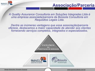 A Quality Assurance Consultoria em Soluções Integradas Ltda é uma empresa associada/parceira da Bússola Consultoria em Requisitos Legais Ltda. Dentre as inúmeras vantagens que essa associação/parceria oferece, destacamos a maior capacidade de atender aos clientes fornecendo serviços completos, integrados e especializados. Associação/Parceria EXCELÊNCIA   NA  PRESTAÇÃO DE SERVIÇOS 