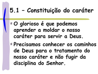 5.1 – Constituição do caráter
O glorioso é que podemos
aprender a moldar o nosso
caráter para servir a Deus.
Precisamos conhecer os caminhos
de Deus para o tratamento do
nosso caráter e não fugir da
disciplina do Senhor.
 