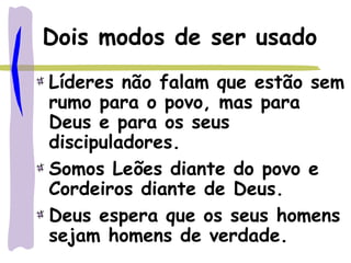 Dois modos de ser usado
Líderes não falam que estão sem
rumo para o povo, mas para
Deus e para os seus
discipuladores.
Somos Leões diante do povo e
Cordeiros diante de Deus.
Deus espera que os seus homens
sejam homens de verdade.
 