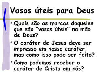Vasos úteis para Deus
Quais são as marcas daqueles
que são “vasos úteis” na mão
de Deus?
O caráter de Jesus deve ser
impresso em nosso caráter,
mas como isso pode ser feito?
Como podemos receber o
caráter de Cristo em nós?
 