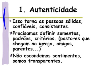 1. Autenticidade
Isso torna as pessoas sólidas,
confiáveis, consistentes.
Precisamos definir sementes,
padrões, critérios. (pastores que
chegam na igreja, amigos,
parentes...)
Não escondemos sentimentos,
somos transparentes.
 
