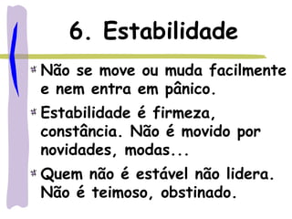 6. Estabilidade
Não se move ou muda facilmente
e nem entra em pânico.
Estabilidade é firmeza,
constância. Não é movido por
novidades, modas...
Quem não é estável não lidera.
Não é teimoso, obstinado.
 