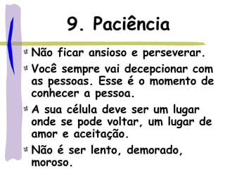9. Paciência
Não ficar ansioso e perseverar.
Você sempre vai decepcionar com
as pessoas. Esse é o momento de
conhecer a pessoa.
A sua célula deve ser um lugar
onde se pode voltar, um lugar de
amor e aceitação.
Não é ser lento, demorado,
moroso.
 