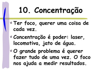 10. Concentração
Ter foco, querer uma coisa de
cada vez.
Concentração é poder: laser,
locomotiva, jato de água.
O grande problema é querer
fazer tudo de uma vez. O foco
nos ajuda a medir resultados.
 