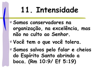 11. Intensidade
Somos conservadores na
organização, na excelência, mas
não no culto ao Senhor.
Você tem o que você tolera.
Somos salvos pelo falar e cheios
do Espírito Santo abrindo a
boca. (Rm 10:9/ Ef 5:19)
 