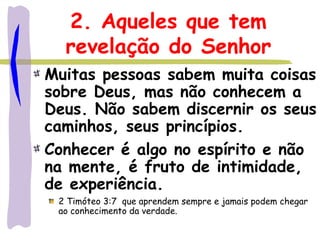 2. Aqueles que tem
revelação do Senhor
Muitas pessoas sabem muita coisas
sobre Deus, mas não conhecem a
Deus. Não sabem discernir os seus
caminhos, seus princípios.
Conhecer é algo no espírito e não
na mente, é fruto de intimidade,
de experiência.
2 Timóteo 3:7 que aprendem sempre e jamais podem chegar
ao conhecimento da verdade.
 