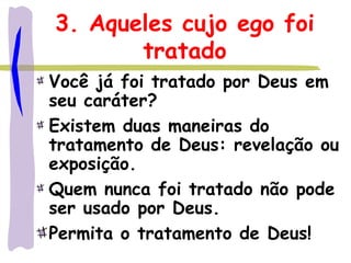 3. Aqueles cujo ego foi
tratado
Você já foi tratado por Deus em
seu caráter?
Existem duas maneiras do
tratamento de Deus: revelação ou
exposição.
Quem nunca foi tratado não pode
ser usado por Deus.
Permita o tratamento de Deus!
 