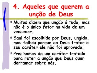 4. Aqueles que querem a
unção de Deus
Muitos dizem que unção é tudo, mas
não é o único fator na vida de um
vencedor.
Saul foi escolhido por Deus, ungido,
mas falhou porque ao Deus tratar o
seu caráter ele não foi aprovado.
Precisamos de um caráter tratado
para reter a unção que Deus quer
derramar sobre nós.
 