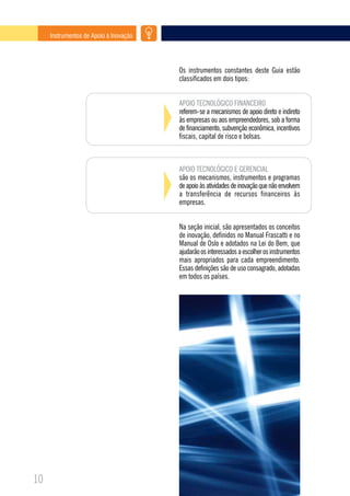 Instrumentos de Apoio à Inovação




                                        Os instrumentos constantes deste Guia estão
                                        classificados em dois tipos:


                                        APOIO TECNOLÓGICO FINANCEIRO
                                        referem-se a mecanismos de apoio direto e indireto
                                        às empresas ou aos empreendedores, sob a forma
                                        de financiamento, subvenção econômica, incentivos
                                        fiscais, capital de risco e bolsas.



                                        APOIO TECNOLÓGICO E GERENCIAL
                                        são os mecanismos, instrumentos e programas
                                        de apoio às atividades de inovação que não envolvem
                                        a transferência de recursos financeiros às
                                        empresas.


                                        Na seção inicial, são apresentados os conceitos
                                        de inovação, definidos no Manual Frascatti e no
                                        Manual de Oslo e adotados na Lei do Bem, que
                                        ajudarão os interessados a escolher os instrumentos
                                        mais apropriados para cada empreendimento.
                                        Essas definições são de uso consagrado, adotadas
                                        em todos os países.




10
 