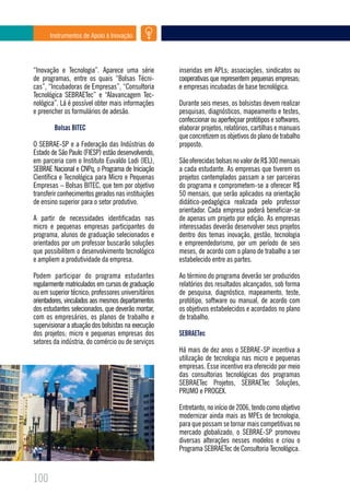 Instrumentos de Apoio à Inovação




“Inovação e Tecnologia”. Aparece uma série           inseridas em APLs; associações, sindicatos ou
de programas, entre os quais “Bolsas Técni-          cooperativas que representem pequenas empresas;
cas”, “Incubadoras de Empresas”, “Consultoria        e empresas incubadas de base tecnológica.
Tecnológica SEBRAETec” e “Alavancagem Tec-
nológica”. Lá é possível obter mais informações      Durante seis meses, os bolsistas devem realizar
e preencher os formulários de adesão.                pesquisas, diagnósticos, mapeamento e testes,
                                                     confeccionar ou aperfeiçoar protótipos e softwares,
        Bolsas BITEC                                 elaborar projetos, relatórios, cartilhas e manuais
                                                     que concretizem os objetivos do plano de trabalho
O SEBRAE-SP e a Federação das Indústrias do          proposto.
Estado de São Paulo (FIESP) estão desenvolvendo,
em parceria com o Instituto Euvaldo Lodi (IEL),      São oferecidas bolsas no valor de R$ 300 mensais
SEBRAE Nacional e CNPq, o Programa de Iniciação      a cada estudante. As empresas que tiverem os
Científica e Tecnológica para Micro e Pequenas       projetos contemplados passam a ser parceiras
Empresas – Bolsas BITEC, que tem por objetivo        do programa e comprometem-se a oferecer R$
transferir conhecimentos gerados nas instituições    50 mensais, que serão aplicados na orientação
de ensino superior para o setor produtivo.           didático-pedagógica realizada pelo professor
                                                     orientador. Cada empresa poderá beneficiar-se
A partir de necessidades identificadas nas           de apenas um projeto por edição. As empresas
micro e pequenas empresas participantes do           interessadas deverão desenvolver seus projetos
programa, alunos de graduação selecionados e         dentro dos temas inovação, gestão, tecnologia
orientados por um professor buscarão soluções        e empreendedorismo, por um período de seis
que possibilitem o desenvolvimento tecnológico       meses, de acordo com o plano de trabalho a ser
e ampliem a produtividade da empresa.                estabelecido entre as partes.

Podem participar do programa estudantes              Ao término do programa deverão ser produzidos
regularmente matriculados em cursos de graduação     relatórios dos resultados alcançados, sob forma
ou em superior técnico; professores universitários   de pesquisa, diagnóstico, mapeamento, teste,
orientadores, vinculados aos mesmos departamentos    protótipo, software ou manual, de acordo com
dos estudantes selecionados, que deverão montar,     os objetivos estabelecidos e acordados no plano
com os empresários, os planos de trabalho e          de trabalho.
supervisionar a atuação dos bolsistas na execução
dos projetos; micro e pequenas empresas dos          SEBRAETec
setores da indústria, do comércio ou de serviços
                                                     Há mais de dez anos o SEBRAE-SP incentiva a
                                                     utilização de tecnologia nas micro e pequenas
                                                     empresas. Esse incentivo era oferecido por meio
                                                     das consultorias tecnológicas dos programas
                                                     SEBRAETec Projetos, SEBRAETec Soluções,
                                                     PRUMO e PROGEX.

                                                     Entretanto, no início de 2006, tendo como objetivo
                                                     modernizar ainda mais as MPEs de tecnologia,
                                                     para que possam se tornar mais competitivas no
                                                     mercado globalizado, o SEBRAE-SP promoveu
                                                     diversas alterações nesses modelos e criou o
                                                     Programa SEBRAETec de Consultoria Tecnológica.



100
 