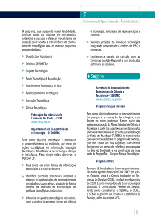 F
                                                        Instrumentos de Apoio à Inovação - Âmbito Estadual


O programa, que apresenta maior flexibilidade,                 e tecnologia, entidades de representação e
unificou todos os modelos de consultorias                      fomento.
anteriores e passou a oferecer modalidades de
atuação para facilitar a transferência do conhe-               Viabiliza projetos de inovação tecnológica
cimento tecnológico para os micro e pequenos                   integrando universidades, centros de P&D e
empreendedores:                                                empresas.

   Diagnóstico Tecnológico                                     Implementa canais de contato com as
                                                               Diretorias de Ação Regional e com sindicatos
   Oficinas SEBRAETec                                          patronais associados.

   Suporte Tecnológico

   Apoio Tecnológico à Exportação                               Sergipe
   Atendimento Tecnológico in loco
                                                                     Secretaria de Desenvolvimento
   Aperfeiçoamento Tecnológico                                       Econômico e da Ciência e
                                                                     Tecnologia – SEDETEC
   Inovação Tecnológica                                              www.sedetec.se.gov.br

   Clínica Tecnológica                                               Programa Sergipe Inovador

        Federação das Indústrias do                         Tem como objetivo fomentar o desenvolvimento
        Estado de São Paulo – FIESP                         de pesquisa e inovação tecnológica, com
        www.fiesp.org.br                                    ênfase no setor produtivo. Fazem parte das
                                                            ações a elaboração do Plano Estadual de Ciência e
        Departamento de Competitividade                     Tecnologia, a partir das sugestões apresentadas pelos
        e Tecnologia – DECOMTEC                             principais interessados no assunto; a capitalização
                                                            do Fundo de Tecnologia (FUNTEC); os investimentos
Tem como objetivo incentivar e promover                     que vêm sendo aplicados no programa do biodiesel,
o desenvolvimento da indústria, por meio de                 que tem como um dos objetivos transformar
ações estratégicas em informação, inovação                  Sergipe em um centro de referência em pesquisa
tecnológica, transferência de tecnologia, design            na área do biodiesel; e na construção da nova
e metrologia. Para atingir estes objetivos, o               sede do SergipeTec – Sergipe Parque Tecnológico.
DECOMTEC:
                                                                     Programa PRIME
   Atua como elo entre fontes de informação
   tecnológica e o setor produtivo.                         Entre as 18 incubadoras-âncoras que funciona-
                                                            rão como agentes financeiros da FINEP em vári-
   Identifica parceiros potenciais (internos e              os Estados, uma é o Centro Incubador de Em-
   externos) e oportunidades de desenvolvimento             presas de Sergipe (CISE), fundado em dezembro
   de trabalhos cooperativos, atuando de forma              de 2000. É uma incubadora de base tecnológica
   incisiva no processo de estruturação de                  vinculada à Universidade Federal de Sergipe,
   políticas tecnológicas industriais.                      tendo como conselheiros o SEBRAE, o CEFET,
                                                            o SENAI, o governo do Estado e a prefeitura de
   Influencia nas políticas tecnológicas industriais,       Aracaju, além da própria UFS.
   junto a órgãos de governo, fóruns de ciência


                                                                                                          101
 