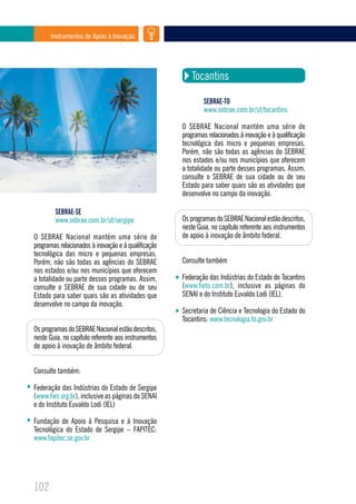 Instrumentos de Apoio à Inovação




                                                        Tocantins

                                                             SEBRAE-TO
                                                             www.sebrae.com.br/uf/tocantins

                                                     O SEBRAE Nacional mantém uma série de
                                                     programas relacionados à inovação e à qualificação
                                                     tecnológica das micro e pequenas empresas.
                                                     Porém, não são todas as agências do SEBRAE
                                                     nos estados e/ou nos municípios que oferecem
                                                     a totalidade ou parte desses programas. Assim,
                                                     consulte o SEBRAE de sua cidade ou de seu
                                                     Estado para saber quais são as atividades que
                                                     desenvolve no campo da inovação.

        SEBRAE-SE
        www.sebrae.com.br/uf/sergipe                 Os programas do SEBRAE Nacional estão descritos,
                                                     neste Guia, no capítulo referente aos instrumentos
O SEBRAE Nacional mantém uma série de                de apoio à inovação de âmbito federal.
programas relacionados à inovação e à qualificação
tecnológica das micro e pequenas empresas.
Porém, não são todas as agências do SEBRAE           Consulte também
nos estados e/ou nos municípios que oferecem
a totalidade ou parte desses programas. Assim,       Federação das Indústrias do Estado do Tocantins
consulte o SEBRAE de sua cidade ou de seu            (www.fieto.com.br), inclusive as páginas do
Estado para saber quais são as atividades que        SENAI e do Instituto Euvaldo Lodi (IEL).
desenvolve no campo da inovação.
                                                     Secretaria de Ciência e Tecnologia do Estado do
                                                     Tocantins: www.tecnologia.to.gov.br
Os programas do SEBRAE Nacional estão descritos,
neste Guia, no capítulo referente aos instrumentos
de apoio à inovação de âmbito federal.


Consulte também:

Federação das Indústrias do Estado de Sergipe
(www.fies.org.br), inclusive as páginas do SENAI
e do Instituto Euvaldo Lodi (IEL)

Fundação de Apoio à Pesquisa e à Inovação
Tecnológica do Estado de Sergipe – FAPITEC:
www.fapitec.se.gov.br




102
 