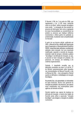B
O que é inovação tecnológica




   O Decreto 5.798, de 7 de junho de 2006, que
   regulamenta a Lei 11.196 (mais conhecida
   como Lei do Bem), define inovação tecnológica
   como sendo “a concepção de novo produto ou
   processo de fabricação, bem como a agregação
   de novas funcionalidades ou características ao
   produto ou processo que implique melhorias
   incrementais e efetivo ganho de qualidade ou
   produtividade, resultando maior competitividade
   no mercado”.

   A partir de sua terceira edição, publicada em
   2005, o Manual de Oslo, editado pela Organização
   para a Cooperação e o Desenvolvimento Econômico
   (OCDE), responsável pelas definições mundialmente
   adotadas sobre inovação, traz uma importante
   modificação: expandiu o conceito de inovação,
   incluindo o setor de serviços e retirando a palavra
   “tecnológica” da definição de inovação, ou seja,
   é possível se fazer inovação em produtos, em
   processos, em serviços, em marketing e em
   sistemas organizacionais.

   Contudo, é importante ressaltar que as
   definições constantes nos itens I e II do Art. 2º
   do Decreto supramencionado estão baseadas
   nas recomendações do Manual Frascatti e não
   no Manual de Oslo – mais abrangente e flexível
   quanto às definições e metodologias de inovação
   tecnológica.

   No presente Guia, são apresentados os instrumentos
   de apoio financeiro, técnico e/ou gerencial às
   inovações de produtos e de processos, pois apenas
   estas modalidades são contempladas pelas
   agências de fomento no Brasil.

   Convém registrar que, apesar da mudança na
   definição de inovação, a maioria dos órgãos de
   fomento ainda utiliza a expressão “inovação
   tecnológica” para designar a inovação em produtos
   e processos.




                                                 13
 